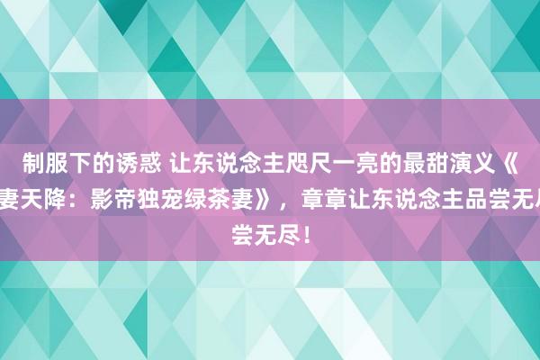 制服下的诱惑 让东说念主咫尺一亮的最甜演义《甜妻天降：影帝独宠绿茶妻》，章章让东说念主品尝无尽！