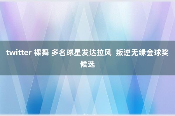 twitter 裸舞 多名球星发达拉风  叛逆无缘金球奖候选