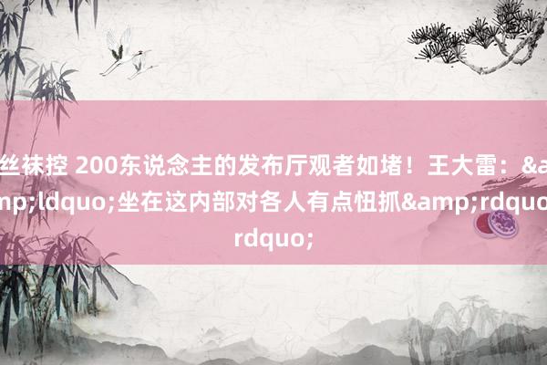 丝袜控 200东说念主的发布厅观者如堵！王大雷：&ldquo;坐在这内部对各人有点忸抓&rdquo;