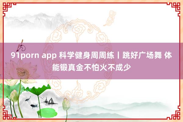 91porn app 科学健身周周练丨跳好广场舞 体能锻真金不怕火不成少