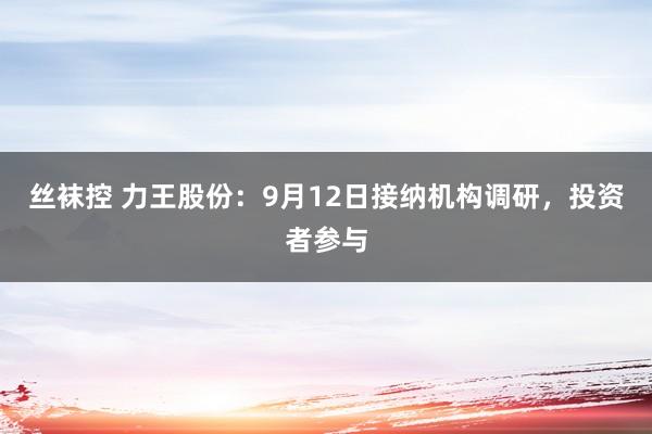 丝袜控 力王股份：9月12日接纳机构调研，投资者参与