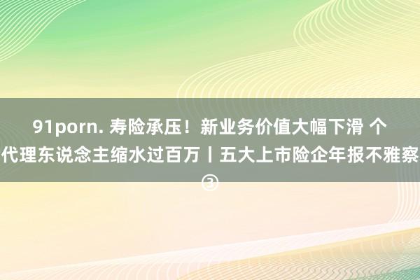 91porn. 寿险承压！新业务价值大幅下滑 个险代理东说念主缩水过百万丨五大上市险企年报不雅察③