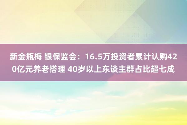 新金瓶梅 银保监会：16.5万投资者累计认购420亿元养老搭理 40岁以上东谈主群占比超七成