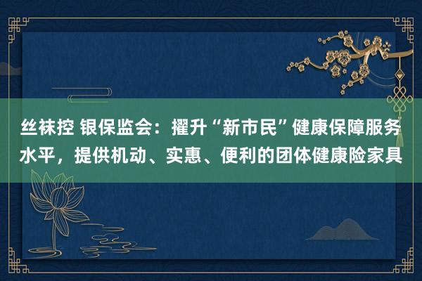 丝袜控 银保监会：擢升“新市民”健康保障服务水平，提供机动、实惠、便利的团体健康险家具