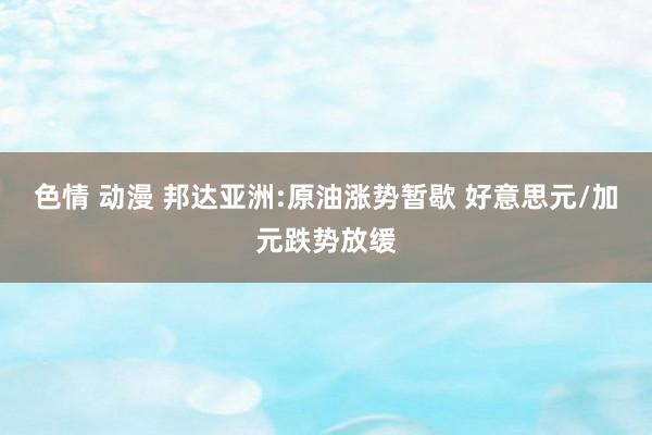 色情 动漫 邦达亚洲:原油涨势暂歇 好意思元/加元跌势放缓