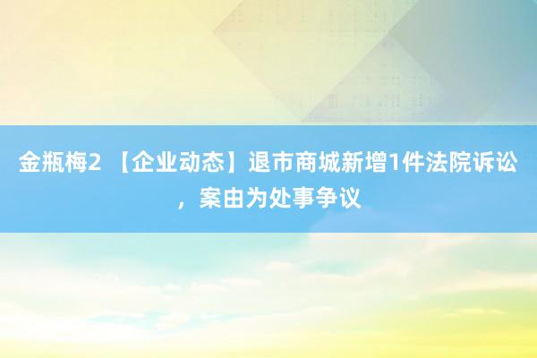 金瓶梅2 【企业动态】退市商城新增1件法院诉讼，案由为处事争议