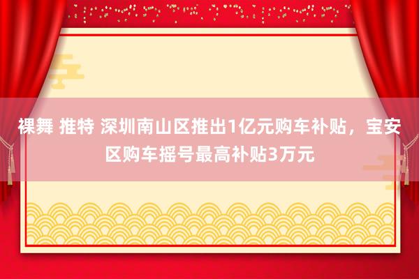 裸舞 推特 深圳南山区推出1亿元购车补贴，宝安区购车摇号最高补贴3万元