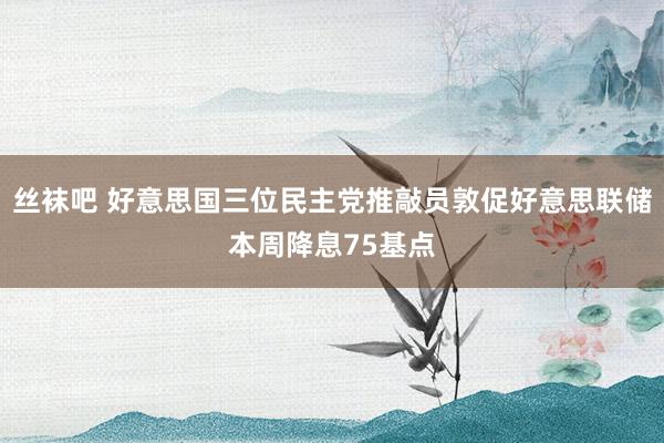 丝袜吧 好意思国三位民主党推敲员敦促好意思联储本周降息75基点