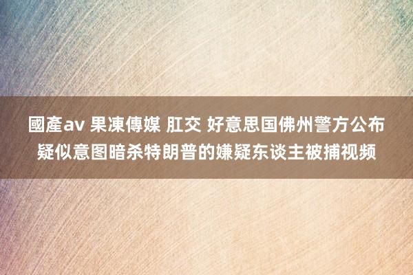 國產av 果凍傳媒 肛交 好意思国佛州警方公布疑似意图暗杀特朗普的嫌疑东谈主被捕视频