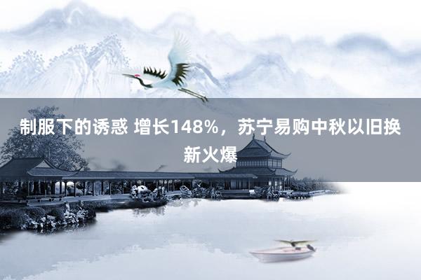 制服下的诱惑 增长148%，苏宁易购中秋以旧换新火爆