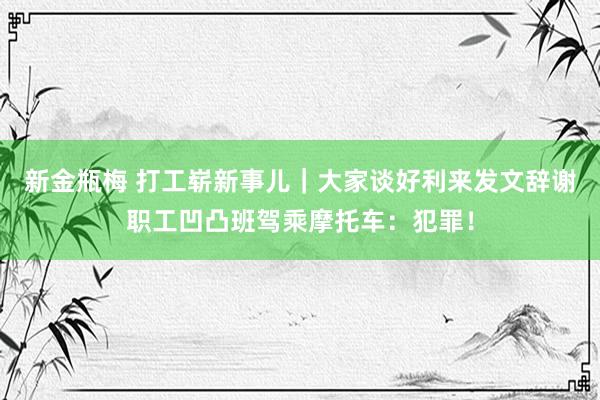 新金瓶梅 打工崭新事儿｜大家谈好利来发文辞谢职工凹凸班驾乘摩托车：犯罪！