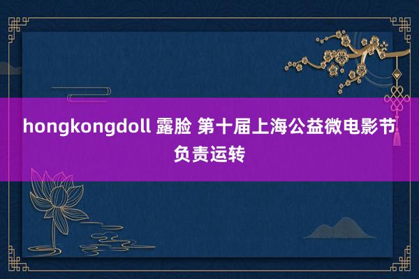 hongkongdoll 露脸 第十届上海公益微电影节负责运转