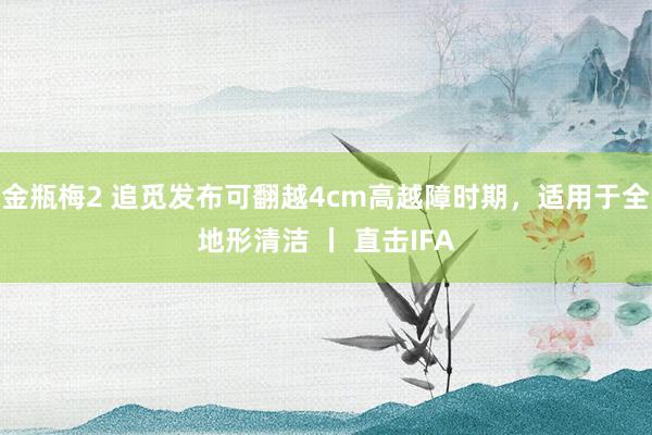 金瓶梅2 追觅发布可翻越4cm高越障时期，适用于全地形清洁 丨 直击IFA