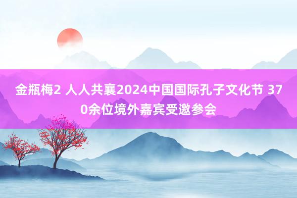 金瓶梅2 人人共襄2024中国国际孔子文化节 370余位境外嘉宾受邀参会