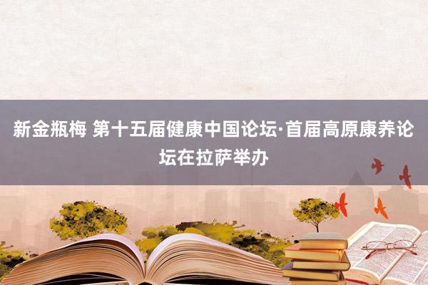 新金瓶梅 第十五届健康中国论坛·首届高原康养论坛在拉萨举办