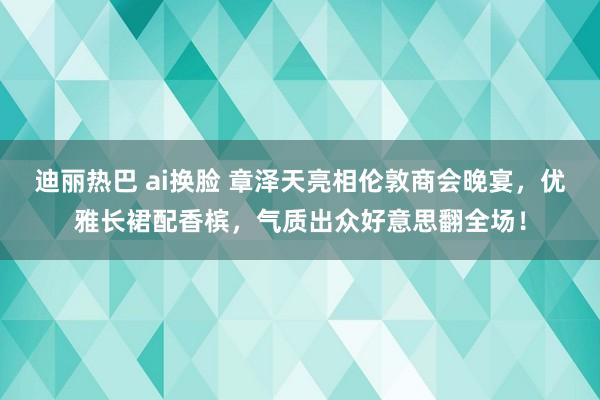 迪丽热巴 ai换脸 章泽天亮相伦敦商会晚宴，优雅长裙配香槟，气质出众好意思翻全场！