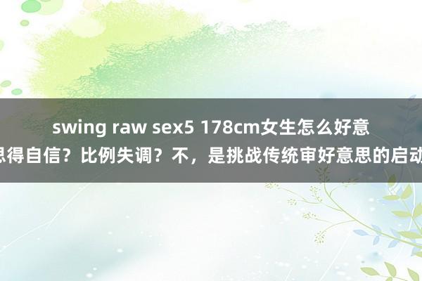 swing raw sex5 178cm女生怎么好意思得自信？比例失调？不，是挑战传统审好意思的启动！