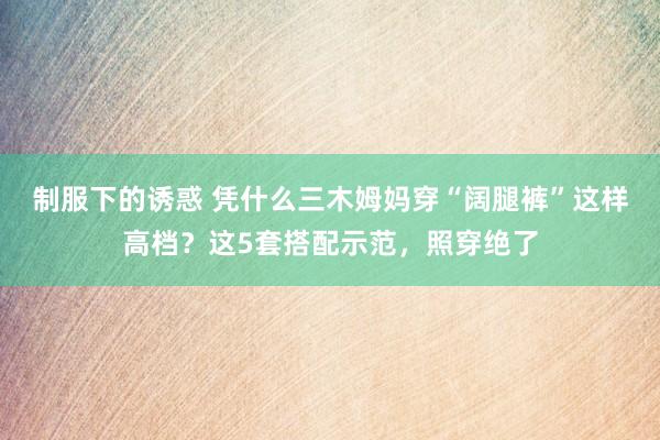 制服下的诱惑 凭什么三木姆妈穿“阔腿裤”这样高档？这5套搭配示范，照穿绝了