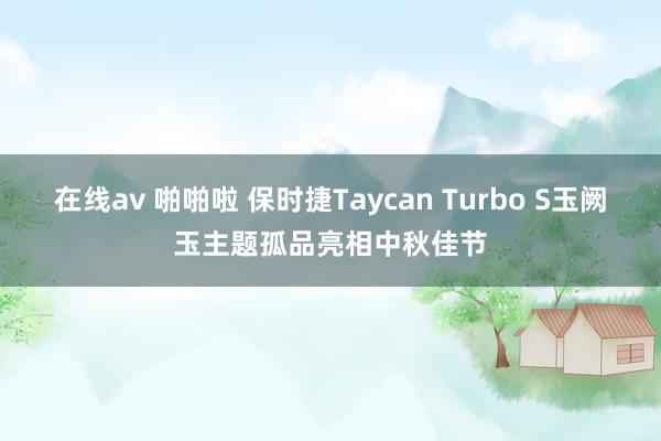 在线av 啪啪啦 保时捷Taycan Turbo S玉阙玉主题孤品亮相中秋佳节