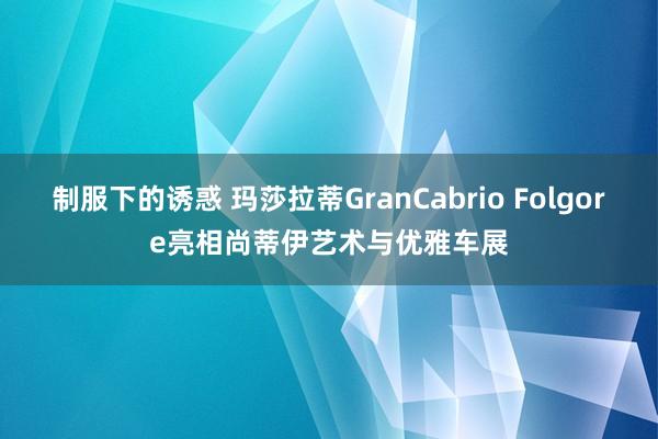 制服下的诱惑 玛莎拉蒂GranCabrio Folgore亮相尚蒂伊艺术与优雅车展