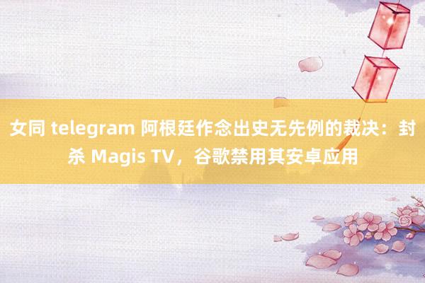 女同 telegram 阿根廷作念出史无先例的裁决：封杀 Magis TV，谷歌禁用其安卓应用