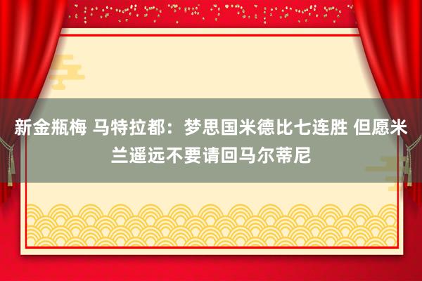 新金瓶梅 马特拉都：梦思国米德比七连胜 但愿米兰遥远不要请回马尔蒂尼