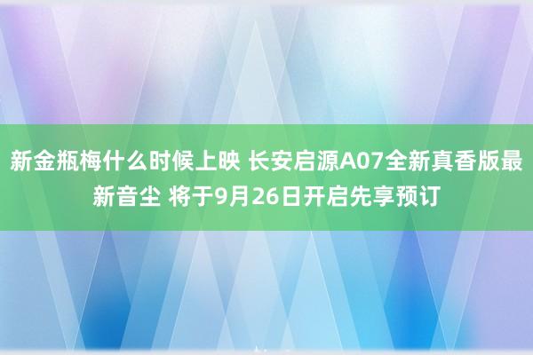 新金瓶梅什么时候上映 长安启源A07全新真香版最新音尘 将于9月26日开启先享预订