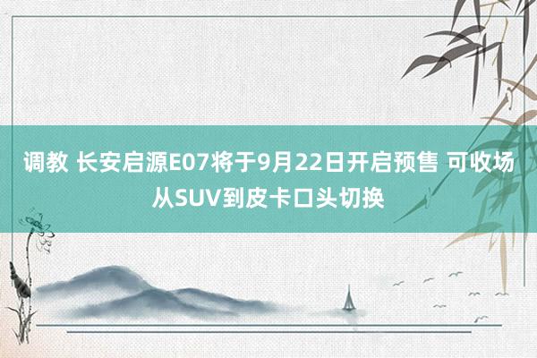 调教 长安启源E07将于9月22日开启预售 可收场从SUV到皮卡口头切换