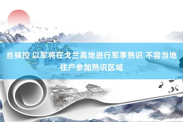 丝袜控 以军将在戈兰高地进行军事熟识 不容当地住户参加熟识区域