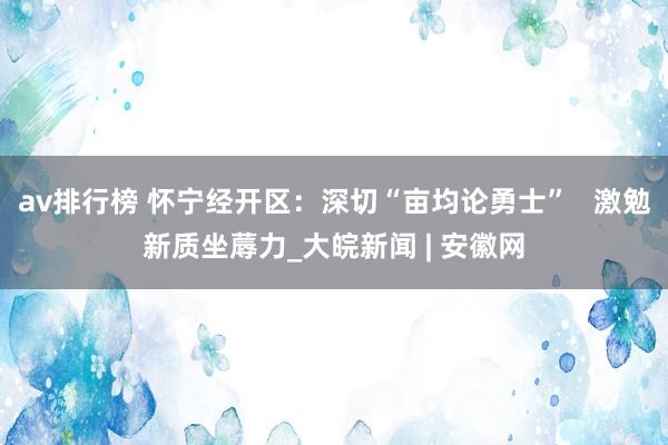 av排行榜 怀宁经开区：深切“亩均论勇士”   激勉新质坐蓐力_大皖新闻 | 安徽网