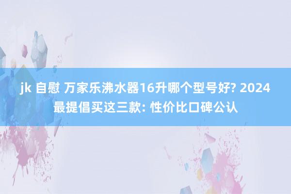 jk 自慰 万家乐沸水器16升哪个型号好? 2024最提倡买这三款: 性价比口碑公认