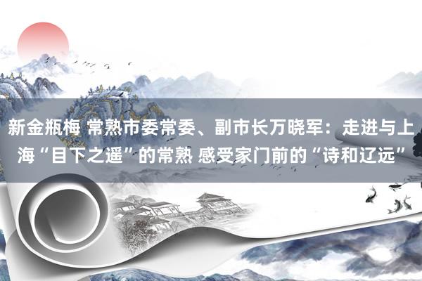 新金瓶梅 常熟市委常委、副市长万晓军：走进与上海“目下之遥”的常熟 感受家门前的“诗和辽远”