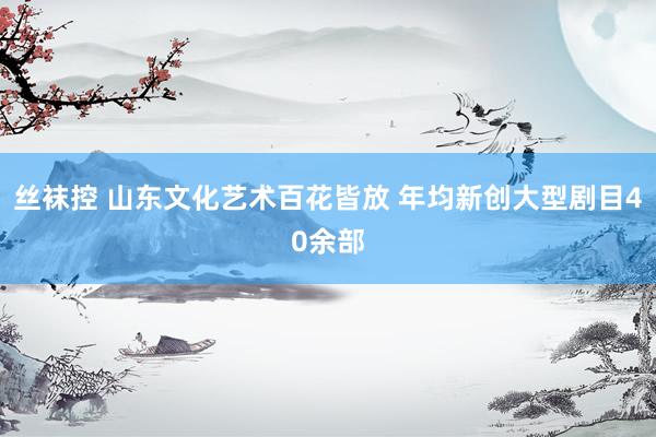 丝袜控 山东文化艺术百花皆放 年均新创大型剧目40余部