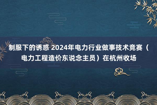 制服下的诱惑 2024年电力行业做事技术竞赛（电力工程造价东说念主员）在杭州收场