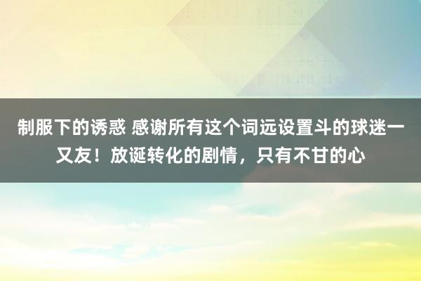 制服下的诱惑 感谢所有这个词远设置斗的球迷一又友！放诞转化的剧情，只有不甘的心