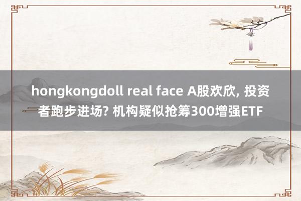 hongkongdoll real face A股欢欣， 投资者跑步进场? 机构疑似抢筹300增强ETF