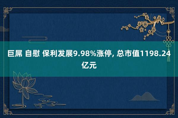 巨屌 自慰 保利发展9.98%涨停， 总市值1198.24亿元