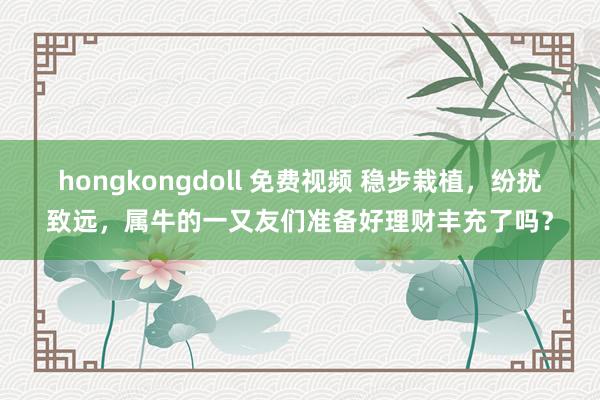 hongkongdoll 免费视频 稳步栽植，纷扰致远，属牛的一又友们准备好理财丰充了吗？