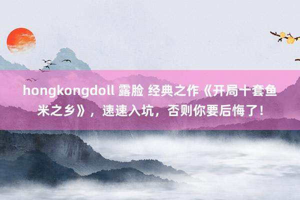 hongkongdoll 露脸 经典之作《开局十套鱼米之乡》，速速入坑，否则你要后悔了！