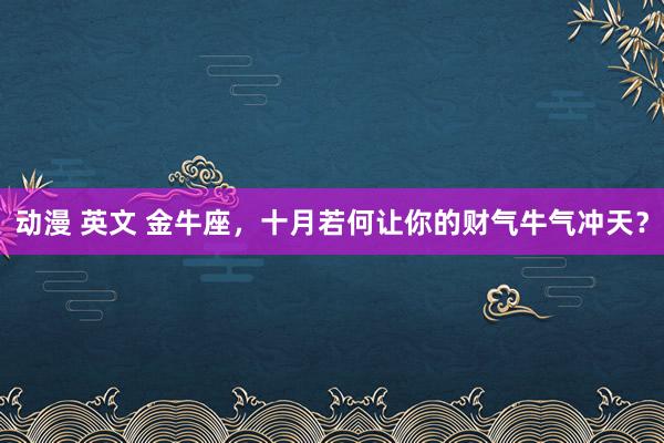 动漫 英文 金牛座，十月若何让你的财气牛气冲天？