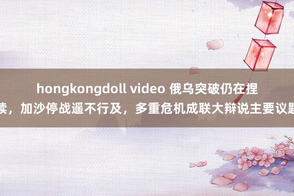 hongkongdoll video 俄乌突破仍在捏续，加沙停战遥不行及，多重危机成联大辩说主要议题