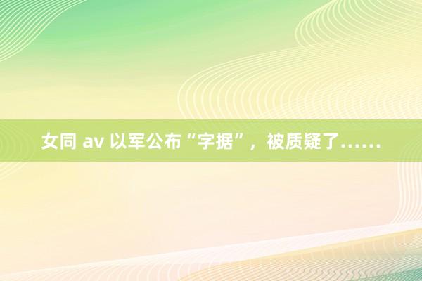 女同 av 以军公布“字据”，被质疑了……