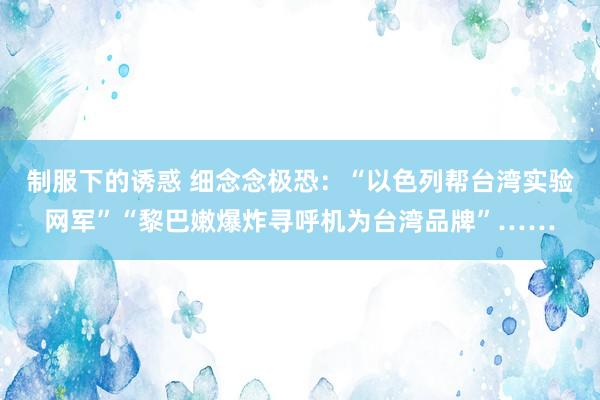 制服下的诱惑 细念念极恐：“以色列帮台湾实验网军”“黎巴嫩爆炸寻呼机为台湾品牌”……