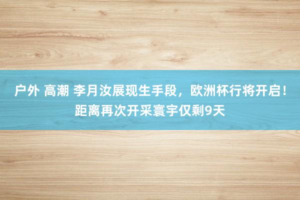 户外 高潮 李月汝展现生手段，欧洲杯行将开启！距离再次开采寰宇仅剩9天