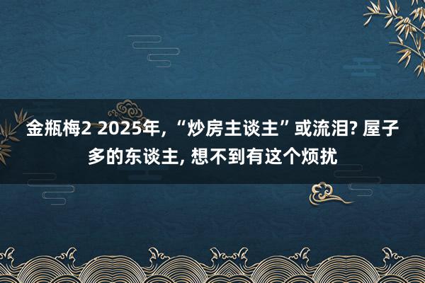 金瓶梅2 2025年, “炒房主谈主”或流泪? 屋子多的东谈主, 想不到有这个烦扰