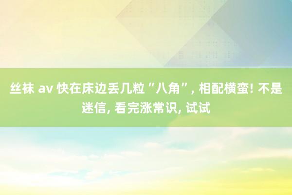 丝袜 av 快在床边丢几粒“八角”， 相配横蛮! 不是迷信， 看完涨常识， 试试