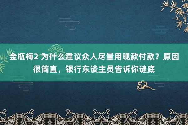 金瓶梅2 为什么建议众人尽量用现款付款？原因很简直，银行东谈主员告诉你谜底