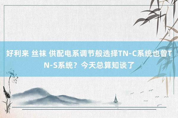 好利来 丝袜 供配电系调节般选择TN-C系统也曾TN-S系统？今天总算知谈了