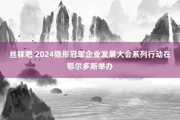 丝袜吧 2024隐形冠军企业发展大会系列行动在鄂尔多斯举办