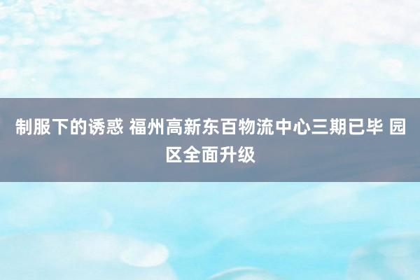 制服下的诱惑 福州高新东百物流中心三期已毕 园区全面升级